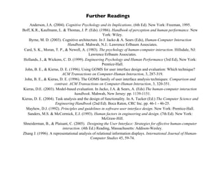 Further Readings
Anderson, J.A. (2004). Cognitive Psychology and its Implications. (6th Ed). New York: Freeman, 1995.
Boff, K.R., Kaufmann, L. & Thomas, J. P. (Eds). (1986). Handbook of perception and human performance. New
York: Wiley.
Byrne, M. D. (2003). Cognitive architecture. In J. Jacko & A. Sears (Eds), Human-Computer Interaction
Handbook. Mahwah, N.J.: Lawrence Erlbaum Associates.
Card, S. K., Moran, T. P., & Newell, A. (1983). The psychology of human-computer interaction. Hillsdale, NJ:
Lawrence Erlbaum Associates.
Hollands, J., & Wickens, C. D. (1999). Engineering Psychology and Human Performance (3rd Ed), New York:
Prentice-Hall.
John, B. E., & Kieras, D. E. (1996). Using GOMS for user interface design and evaluation: Which technique?
ACM Transactions on Computer-Human Interaction, 3, 287-319.
John, B. E., & Kieras, D. E. (1996). The GOMS family of user interface analysis techniques: Comparison and
contrast. ACM Transactions on Computer-Human Interaction, 3, 320-351.
Kieras, D.E. (2003). Model-based evaluation. In Jacko, J.A. & Sears, A. (Eds) The human-computer interaction
handbook. Mahwah, New Jersey: pp. 1139-1151.
Kieras, D. E. (2004). Task analysis and the design of functionality. In A. Tucker (Ed.) The Computer Science and
Engineering Handbook (2nd Ed). Boca Raton, CRC Inc. pp. 46-1 - 46-25.
Mayhew, D.J. (1992). Principles and guidelines in software user interface design. New York: Prentice-Hall.
Sanders, M.S. & McCormick, E.J. (1993). Human factors in engineering and design. (7th Ed). New York:
McGraw-Hill.
Shneiderman, B., & Plaisant, C. (2005). Designing the User Interface: Strategies for effective human-computer
interaction. (4th Ed.) Reading, Massachusetts: Addison-Wesley.
Zhang J. (1996). A representational analysis of relational information displays. International Journal of Human-
Computer Studies 45, 59-74.
 