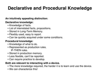 Declarative and Procedural Knowledge
An intuitively appealing distinction:
Declarative knowledge:
• Knowledge of facts.
• List of interrelated facts, propositions.
• Stored in Long-Term Memory.
• Flexibly used, easy to report.
• Can be quickly acquired under some conditions.
Procedural knowledge:
• Knowledge of what to do.
• Represented as production rules.
IF-THEN rules.
• Stored in production memory.
• Less ﬂexible, can't be reported.
• Can require practice to develop.
Both are relevant to interacting with a device.
• The more knowledge required, the harder it is to learn and use the device.
• We can characterize this!
 