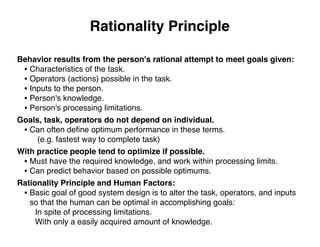 Rationality Principle
Behavior results from the person's rational attempt to meet goals given:
• Characteristics of the task.
• Operators (actions) possible in the task.
• Inputs to the person.
• Person's knowledge.
• Person's processing limitations.
Goals, task, operators do not depend on individual.
• Can often deﬁne optimum performance in these terms.
(e.g. fastest way to complete task)
With practice people tend to optimize if possible.
• Must have the required knowledge, and work within processing limits.
• Can predict behavior based on possible optimums.
Rationality Principle and Human Factors:
• Basic goal of good system design is to alter the task, operators, and inputs
so that the human can be optimal in accomplishing goals:
In spite of processing limitations.
With only a easily acquired amount of knowledge.
 