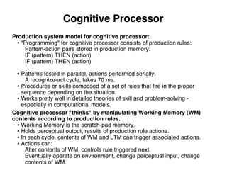Cognitive Processor
Production system model for cognitive processor:
• "Programming" for cognitive processor consists of production rules:
Pattern-action pairs stored in production memory:
IF (pattern) THEN (action)
IF (pattern) THEN (action)
...
• Patterns tested in parallel, actions performed serially.
A recognize-act cycle, takes 70 ms.
• Procedures or skills composed of a set of rules that ﬁre in the proper
sequence depending on the situation.
• Works pretty well in detailed theories of skill and problem-solving -
especially in computational models.
Cognitive processor "thinks" by manipulating Working Memory (WM)
contents according to production rules.
• Working Memory is the scratch-pad memory.
• Holds perceptual output, results of production rule actions.
• In each cycle, contents of WM and LTM can trigger associated actions.
• Actions can:
Alter contents of WM, controls rule triggered next.
Eventually operate on environment, change perceptual input, change
contents of WM.
 
