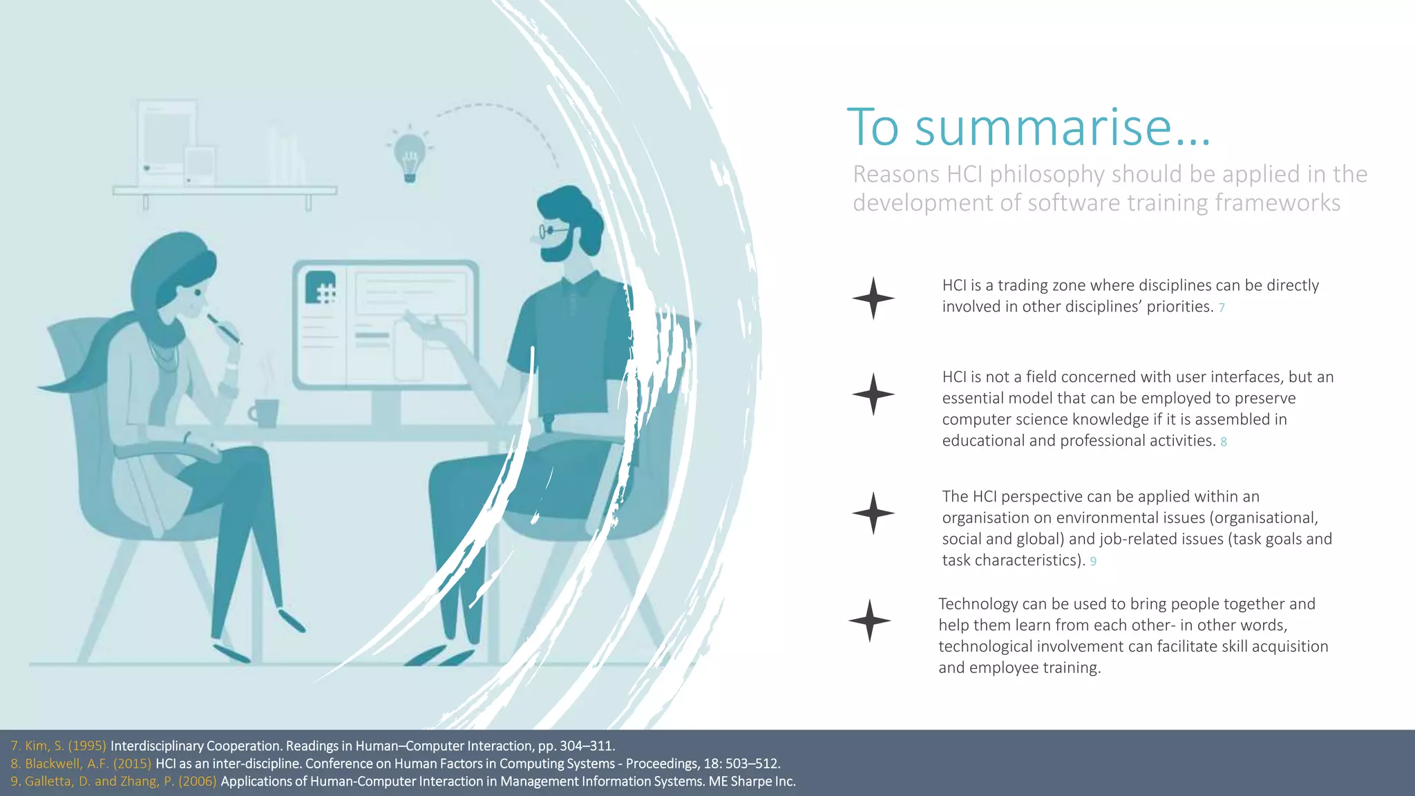 To summarise…
Reasons HCI philosophy should be applied in the
development of software training frameworks
HCI is a trading zone where disciplines can be directly
involved in other disciplines’ priorities. 7
HCI is not a field concerned with user interfaces, but an
essential model that can be employed to preserve
computer science knowledge if it is assembled in
educational and professional activities. 8
The HCI perspective can be applied within an
organisation on environmental issues (organisational,
social and global) and job-related issues (task goals and
task characteristics). 9
Technology can be used to bring people together and
help them learn from each other- in other words,
technological involvement can facilitate skill acquisition
and employee training.
7. Kim, S. (1995) Interdisciplinary Cooperation. Readings in Human–Computer Interaction, pp. 304–311.
8. Blackwell, A.F. (2015) HCI as an inter-discipline. Conference on Human Factors in Computing Systems - Proceedings, 18: 503–512.
9. Galletta, D. and Zhang, P. (2006) Applications of Human-Computer Interaction in Management Information Systems. ME Sharpe Inc.
 