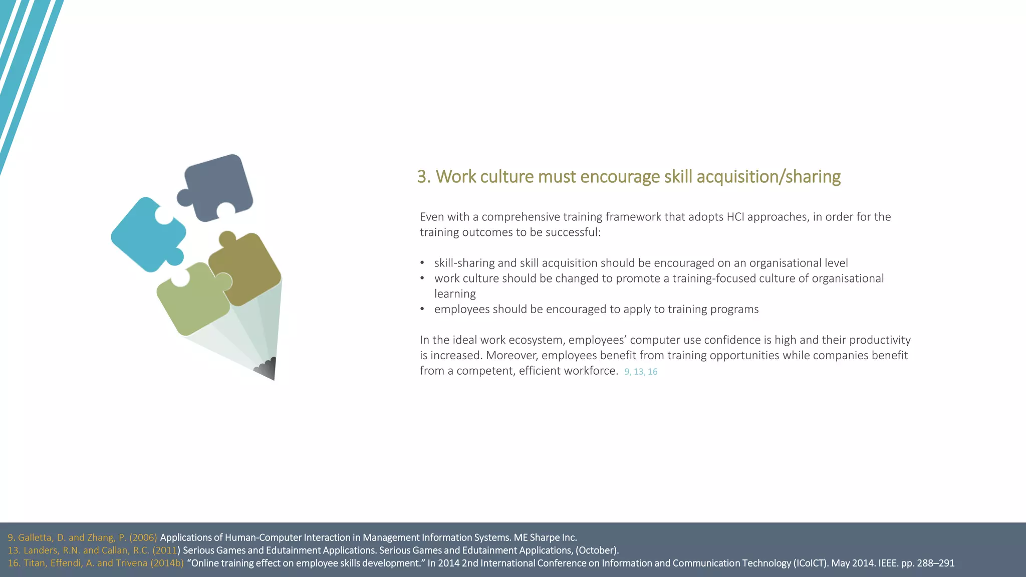 Even with a comprehensive training framework that adopts HCI approaches, in order for the
training outcomes to be successful:
• skill-sharing and skill acquisition should be encouraged on an organisational level
• work culture should be changed to promote a training-focused culture of organisational
learning
• employees should be encouraged to apply to training programs
In the ideal work ecosystem, employees’ computer use confidence is high and their productivity
is increased. Moreover, employees benefit from training opportunities while companies benefit
from a competent, efficient workforce. 9, 13, 16
3. Work culture must encourage skill acquisition/sharing
9. Galletta, D. and Zhang, P. (2006) Applications of Human-Computer Interaction in Management Information Systems. ME Sharpe Inc.
13. Landers, R.N. and Callan, R.C. (2011) Serious Games and Edutainment Applications. Serious Games and Edutainment Applications, (October).
16. Titan, Effendi, A. and Trivena (2014b) “Online training effect on employee skills development.” In 2014 2nd International Conference on Information and Communication Technology (ICoICT). May 2014. IEEE. pp. 288–291
 