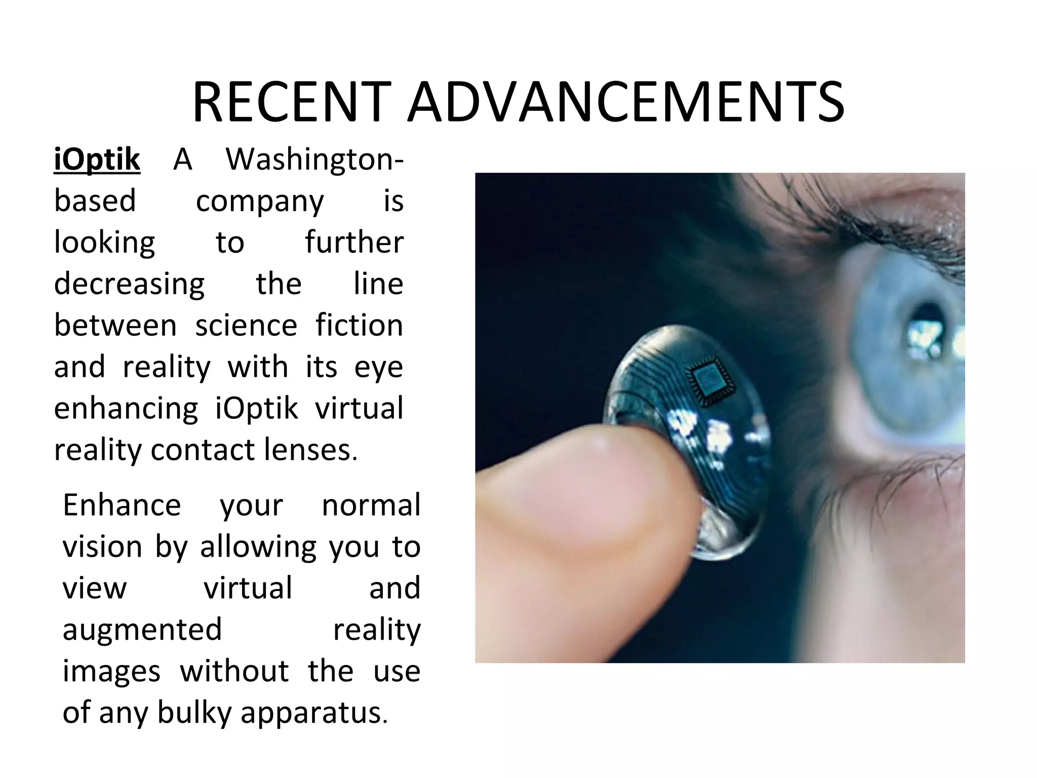 RECENT ADVANCEMENTS
iOptik A Washington-
based company is
looking to further
decreasing the line
between science fiction
and reality with its eye
enhancing iOptik virtual
reality contact lenses.
Enhance your normal
vision by allowing you to
view virtual and
augmented reality
images without the use
of any bulky apparatus.
 