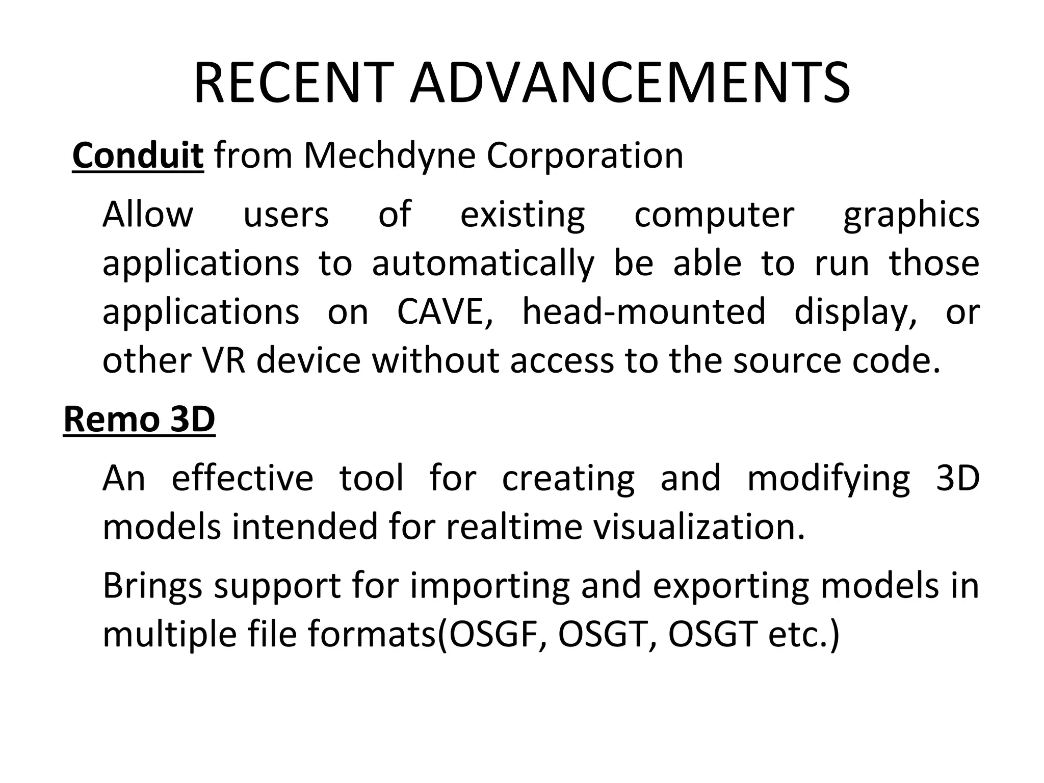 RECENT ADVANCEMENTS
Conduit from Mechdyne Corporation
Allow users of existing computer graphics
applications to automatically be able to run those
applications on CAVE, head-mounted display, or
other VR device without access to the source code.
Remo 3D
An effective tool for creating and modifying 3D
models intended for realtime visualization.
Brings support for importing and exporting models in
multiple file formats(OSGF, OSGT, OSGT etc.)
 