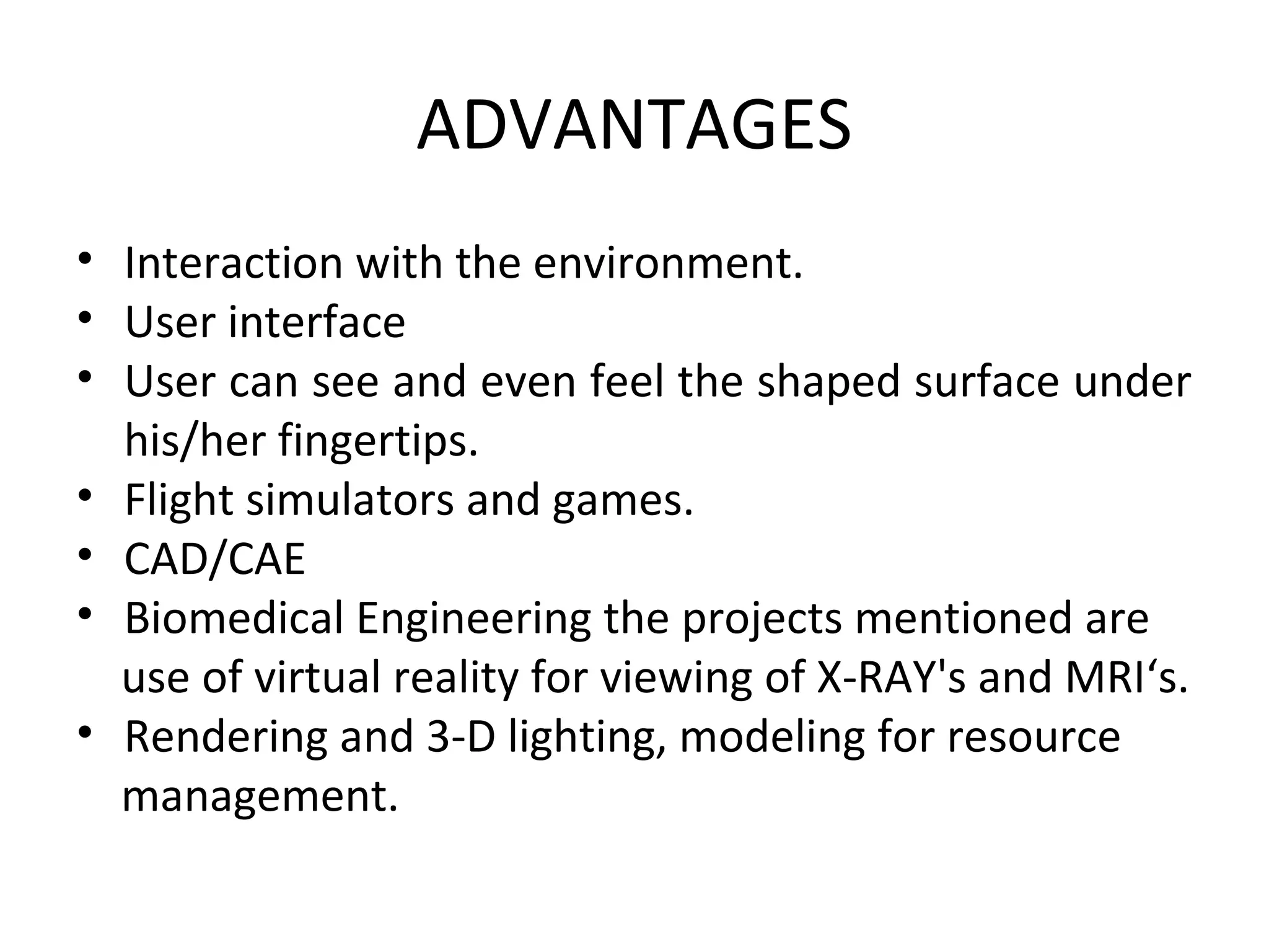 ADVANTAGES
• Interaction with the environment.
• User interface
• User can see and even feel the shaped surface under
his/her fingertips.
• Flight simulators and games.
• CAD/CAE
• Biomedical Engineering the projects mentioned are
use of virtual reality for viewing of X-RAY's and MRI‘s.
• Rendering and 3-D lighting, modeling for resource
management.
 
