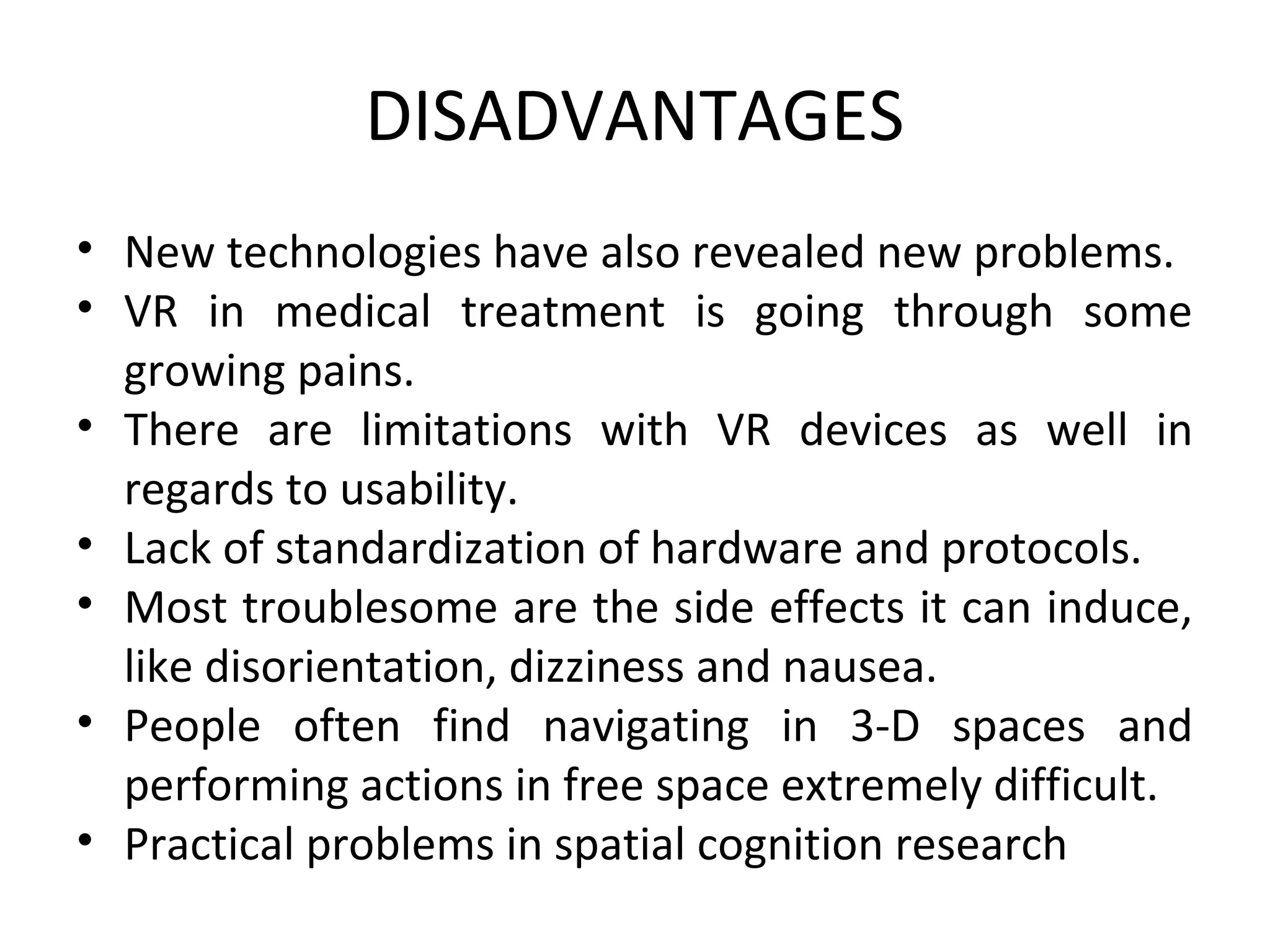 DISADVANTAGES
• New technologies have also revealed new problems.
• VR in medical treatment is going through some
growing pains.
• There are limitations with VR devices as well in
regards to usability.
• Lack of standardization of hardware and protocols.
• Most troublesome are the side effects it can induce,
like disorientation, dizziness and nausea.
• People often find navigating in 3-D spaces and
performing actions in free space extremely difficult.
• Practical problems in spatial cognition research
 