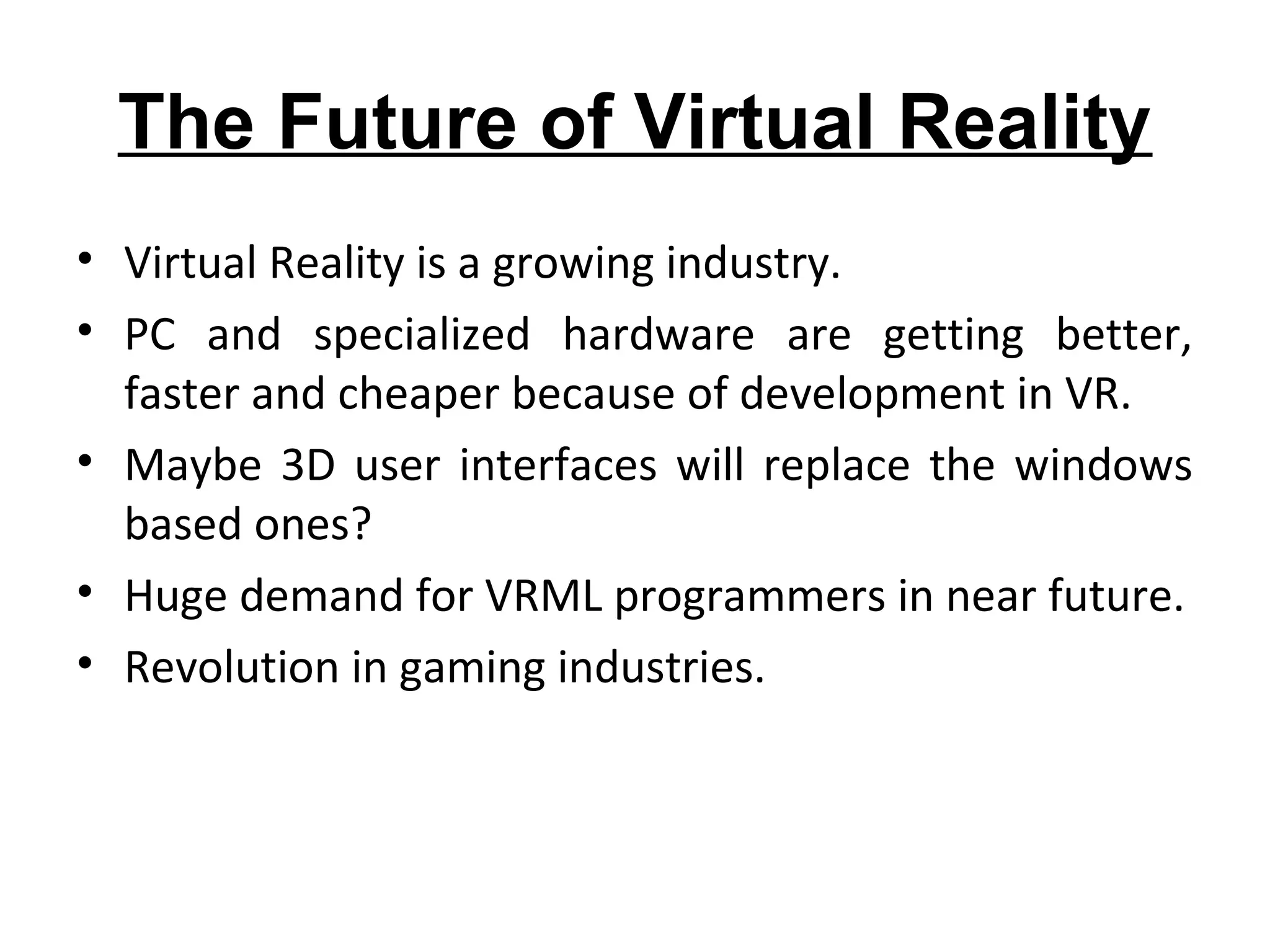 The Future of Virtual Reality
• Virtual Reality is a growing industry.
• PC and specialized hardware are getting better,
faster and cheaper because of development in VR.
• Maybe 3D user interfaces will replace the windows
based ones?
• Huge demand for VRML programmers in near future.
• Revolution in gaming industries.
 