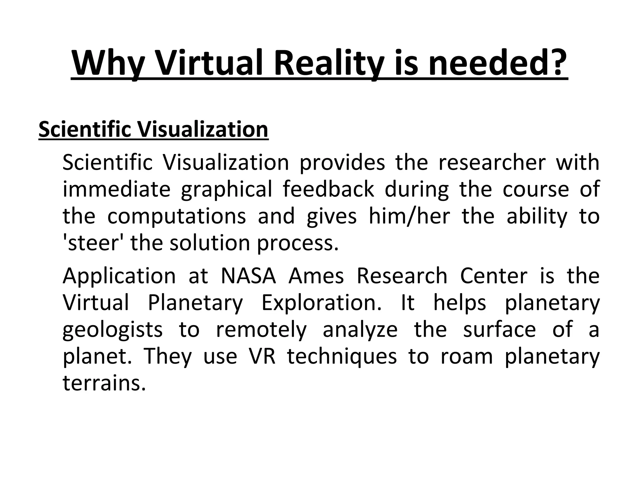 Why Virtual Reality is needed?
Scientific Visualization
Scientific Visualization provides the researcher with
immediate graphical feedback during the course of
the computations and gives him/her the ability to
'steer' the solution process.
Application at NASA Ames Research Center is the
Virtual Planetary Exploration. It helps planetary
geologists to remotely analyze the surface of a
planet. They use VR techniques to roam planetary
terrains.
 