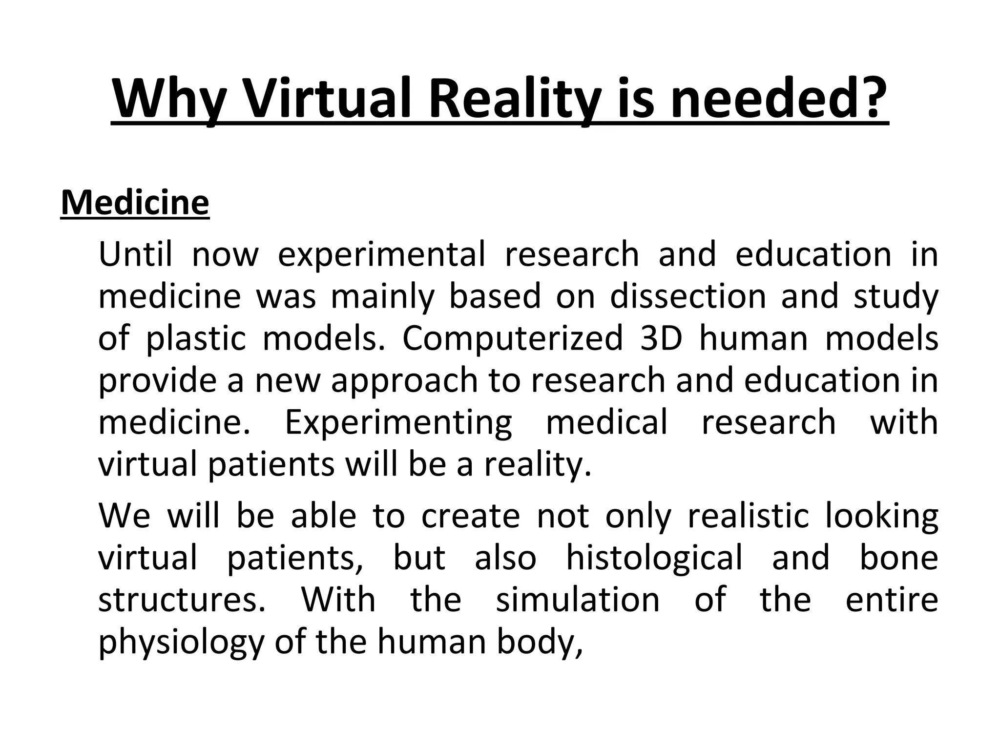 Why Virtual Reality is needed?
Medicine
Until now experimental research and education in
medicine was mainly based on dissection and study
of plastic models. Computerized 3D human models
provide a new approach to research and education in
medicine. Experimenting medical research with
virtual patients will be a reality.
We will be able to create not only realistic looking
virtual patients, but also histological and bone
structures. With the simulation of the entire
physiology of the human body,
 
