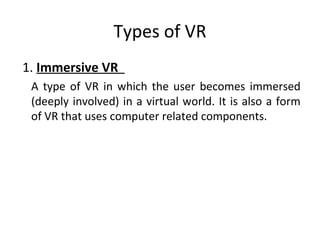 Types of VR
1. Immersive VR
A type of VR in which the user becomes immersed
(deeply involved) in a virtual world. It is also a form
of VR that uses computer related components.
 