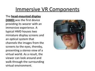 Immersive VR Components
The head-mounted display
(HMD) was the first device
providing its wearer with an
immersive experience. A
typical HMD houses two
miniature display screens and
an optical system that
channels the images from the
screens to the eyes, thereby,
presenting a stereo view of a
virtual world. As a result, the
viewer can look around and
walk through the surrounding
virtual environment.
 