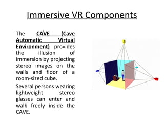 Immersive VR Components
»
The CAVE (Cave
Automatic Virtual
Environment) provides
the illusion of
immersion by projecting
stereo images on the
walls and floor of a
room-sized cube.
Several persons wearing
lightweight stereo
glasses can enter and
walk freely inside the
CAVE.
 