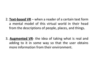 2. Text-based VR – when a reader of a certain text form
a mental model of this virtual world in their head
from the descriptions of people, places, and things.
3. Augmented VR- the idea of taking what is real and
adding to it in some way so that the user obtains
more information from their environment.
 