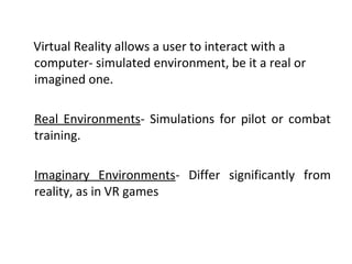 Virtual Reality allows a user to interact with a
computer- simulated environment, be it a real or
imagined one.
Real Environments- Simulations for pilot or combat
training.
Imaginary Environments- Differ significantly from
reality, as in VR games
 