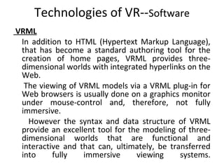 Technologies of VR--Software
VRML
In addition to HTML (Hypertext Markup Language),
that has become a standard authoring tool for the
creation of home pages, VRML provides three-
dimensional worlds with integrated hyperlinks on the
Web.
The viewing of VRML models via a VRML plug-in for
Web browsers is usually done on a graphics monitor
under mouse-control and, therefore, not fully
immersive.
However the syntax and data structure of VRML
provide an excellent tool for the modeling of three-
dimensional worlds that are functional and
interactive and that can, ultimately, be transferred
into fully immersive viewing systems.
 