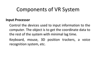 Components of VR System
Input Processor
Control the devices used to input information to the
computer. The object is to get the coordinate data to
the rest of the system with minimal lag time.
Keyboard, mouse, 3D position trackers, a voice
recognition system, etc.
 