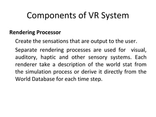 Components of VR System
Rendering Processor
Create the sensations that are output to the user.
Separate rendering processes are used for visual,
auditory, haptic and other sensory systems. Each
renderer take a description of the world stat from
the simulation process or derive it directly from the
World Database for each time step.
 