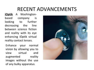 RECENT ADVANCEMENTS
iOptik A Washington-
based company is
looking to further
decreasing the line
between science fiction
and reality with its eye
enhancing iOptik virtual
reality contact lenses.
Enhance your normal
vision by allowing you to
view virtual and
augmented reality
images without the use
of any bulky apparatus.
 