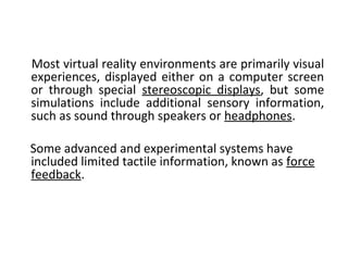 Most virtual reality environments are primarily visual
experiences, displayed either on a computer screen
or through special stereoscopic displays, but some
simulations include additional sensory information,
such as sound through speakers or headphones.
Some advanced and experimental systems have
included limited tactile information, known as force
feedback.
 