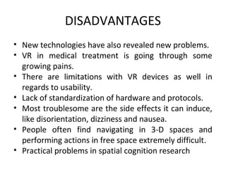 DISADVANTAGES
• New technologies have also revealed new problems.
• VR in medical treatment is going through some
growing pains.
• There are limitations with VR devices as well in
regards to usability.
• Lack of standardization of hardware and protocols.
• Most troublesome are the side effects it can induce,
like disorientation, dizziness and nausea.
• People often find navigating in 3-D spaces and
performing actions in free space extremely difficult.
• Practical problems in spatial cognition research
 