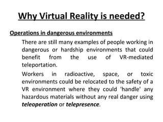 Why Virtual Reality is needed?
Operations in dangerous environments
There are still many examples of people working in
dangerous or hardship environments that could
benefit from the use of VR-mediated
teleportation.
Workers in radioactive, space, or toxic
environments could be relocated to the safety of a
VR environment where they could 'handle' any
hazardous materials without any real danger using
teleoperation or telepresence.
 