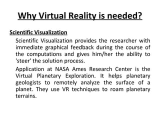 Why Virtual Reality is needed?
Scientific Visualization
Scientific Visualization provides the researcher with
immediate graphical feedback during the course of
the computations and gives him/her the ability to
'steer' the solution process.
Application at NASA Ames Research Center is the
Virtual Planetary Exploration. It helps planetary
geologists to remotely analyze the surface of a
planet. They use VR techniques to roam planetary
terrains.
 