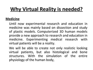 Why Virtual Reality is needed?
Medicine
Until now experimental research and education in
medicine was mainly based on dissection and study
of plastic models. Computerized 3D human models
provide a new approach to research and education in
medicine. Experimenting medical research with
virtual patients will be a reality.
We will be able to create not only realistic looking
virtual patients, but also histological and bone
structures. With the simulation of the entire
physiology of the human body,
 