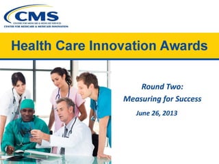 CENTERS FOR MEDICARE & MEDICAID SERVICES
CENTER FOR MEDICARE & MEDICAID INNOVATION
Health Care Innovation Awards 

Round Two:
Measuring for Success
June 26, 2013
 