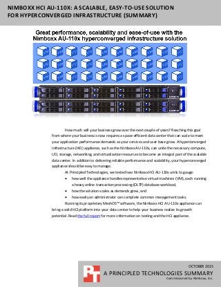 OCTOBER 2015
A PRINCIPLED TECHNOLOGIES SUMMARY
Commissioned by Nimboxx, Inc.
NIMBOXX HCI AU-110X: A SCALABLE, EASY-TO-USE SOLUTION
FOR HYPERCONVERGED INFRASTRUCTURE (SUMMARY)
How much will your business grow over the next couple of years? Reaching this goal
from where your business is now requires a space-efficient data center that can scale to meet
your application performance demands as your services and user base grow. A hyperconverged
infrastructure (HCI) appliance, such as the Nimboxx AU-110x, can unite the necessary compute,
I/O, storage, networking, and virtualization resources to become an integral part of the scalable
data center. In addition to delivering reliable performance and scalability, your hyperconverged
appliance should be easy to manage.
At Principled Technologies, we tested two Nimboxx HCI AU-110x units to gauge:
 how well the appliance handles representative virtual machines (VM), each running
a heavy online transaction processing (OLTP) database workload,
 how the solution scales as demands grow, and
 how easily an administrator can complete common management tasks.
Running its proprietary MeshOS™ software, the Nimboxx HCI AU-110x appliance can
bring a solid HCI platform into your data center to help your business realize its growth
potential. Read the full report for more information on testing and the HCI appliance.
 