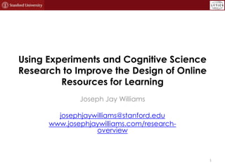 Using Experiments and Cognitive Science
Research to Improve the Design of Online
Resources for Learning
Joseph Jay Williams
josephjaywilliams@stanford.edu
www.josephjaywilliams.com/researchoverview

1

 