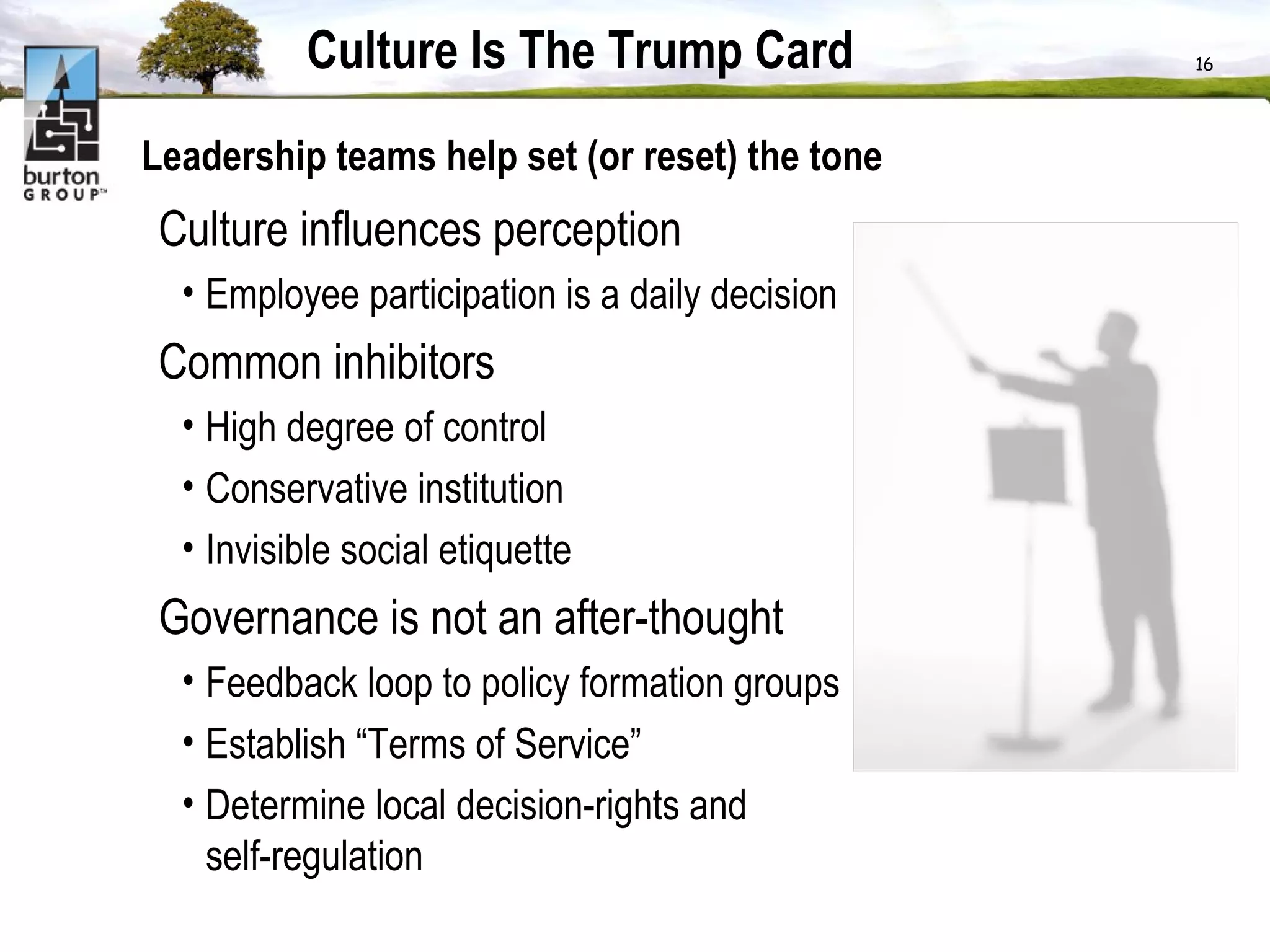 Culture Is The Trump Card Leadership teams help set (or reset) the tone Culture influences perception  Employee participation is a daily decision Common inhibitors  High degree of control Conservative institution Invisible social etiquette Governance is not an after-thought Feedback loop to policy formation groups Establish “Terms of Service”  Determine local decision-rights and self-regulation 