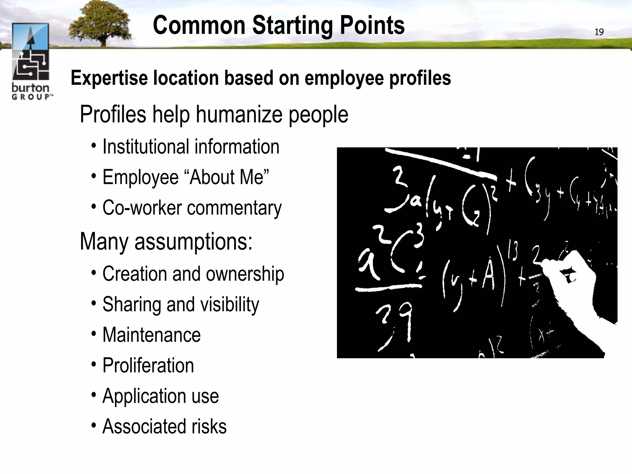 Common Starting Points Expertise location based on employee profiles  Profiles help humanize people Institutional information Employee “About Me” Co-worker commentary Many assumptions: Creation and ownership  Sharing and visibility Maintenance  Proliferation  Application use Associated risks  