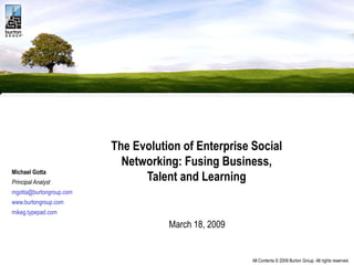 The Evolution of Enterprise Social Networking: Fusing Business, Talent and Learning   March 18, 2009  Michael Gotta Principal Analyst [email_address] www.burtongroup.com mikeg.typepad.com 