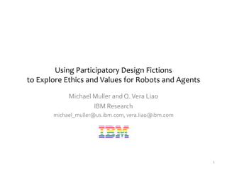 Using Participatory Design Fictions
to Explore Ethics and Values for Robots and Agents
Michael Muller and Q.Vera Liao
IBM Research
michael_muller@us.ibm.com, vera.liao@ibm.com
1
 