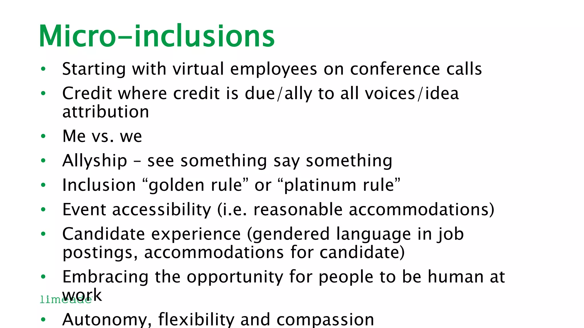 Micro-inclusions
• Starting with virtual employees on conference calls
• Credit where credit is due/ally to all voices/idea
attribution
• Me vs. we
• Allyship – see something say something
• Inclusion “golden rule” or “platinum rule”
• Event accessibility (i.e. reasonable accommodations)
• Candidate experience (gendered language in job
postings, accommodations for candidate)
• Embracing the opportunity for people to be human at
work
• Autonomy, flexibility and compassion
 