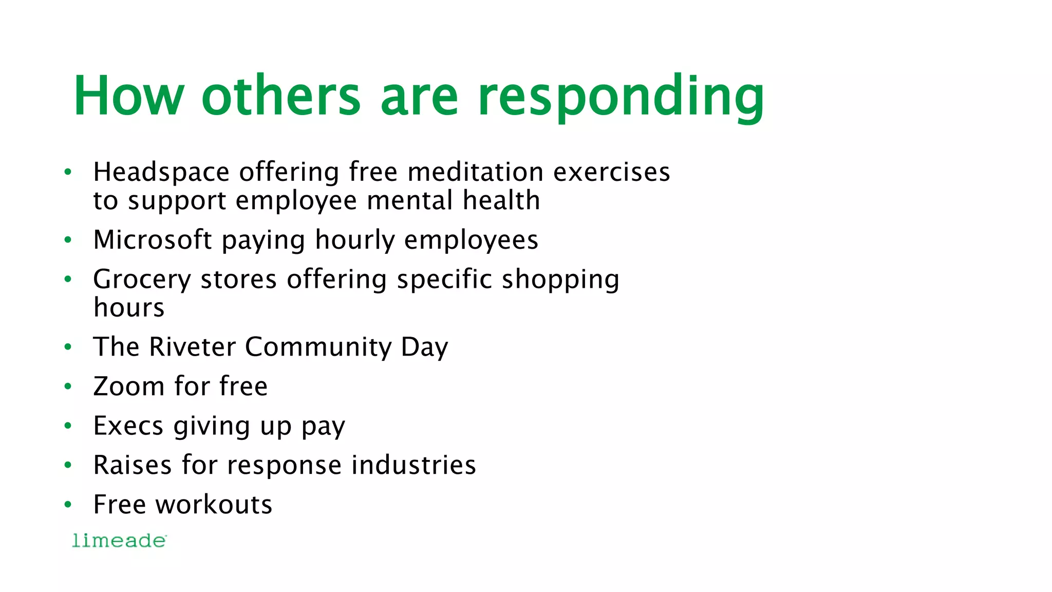 How others are responding
• Headspace offering free meditation exercises
to support employee mental health
• Microsoft paying hourly employees
• Grocery stores offering specific shopping
hours
• The Riveter Community Day
• Zoom for free
• Execs giving up pay
• Raises for response industries
• Free workouts
 
