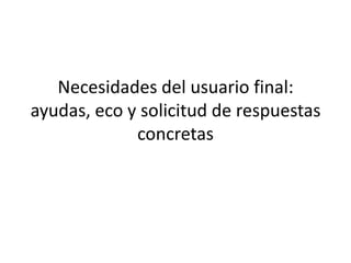 Necesidades del usuario final: ayudas, eco y solicitud de respuestas concretas