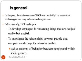 In general
 In the past, the main concern of HCI was ‘usability’ to ensure that
technologies are easy to learn and easy to use.
 More recently, HCI has begun
🞑 Todevelop techniques for inventing things that are not just
usable but useful.
🞑 Toinvestigate the relationships between people that
computers and computer networks enable.
suchas patterns of behavior between people and within
social groups.
13
Compiled by Mesele G
10
 