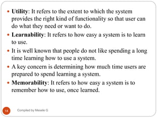 Compiled by Mesele G
14
 Utility: It refers to the extent to which the system
provides the right kind of functionality so that user can
do what they need or want to do.
 Learnability: It refers to how easy a system is to learn
to use.
 It is well known that people do not like spending a long
time learning how to use a system.
 A key concern is determining how much time users are
prepared to spend learning a system.
 Memorability: It refers to how easy a system is to
remember how to use, once learned.
 