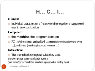 H… C… I…
Human:
 Individual user, a group of usersworking together,a sequenceof
usersin an organization
Computer:
 the machine the program runs on
 PC,mobile phones,embedded system (photocopier, microwave oven
…), software (search engine, word processor …)
Interaction:
 The user tells the computer what they want
the computer communicates results
(userclicks “print” and theninterface replies with a dialog box)
8
Compiled by Mesele G
5
 