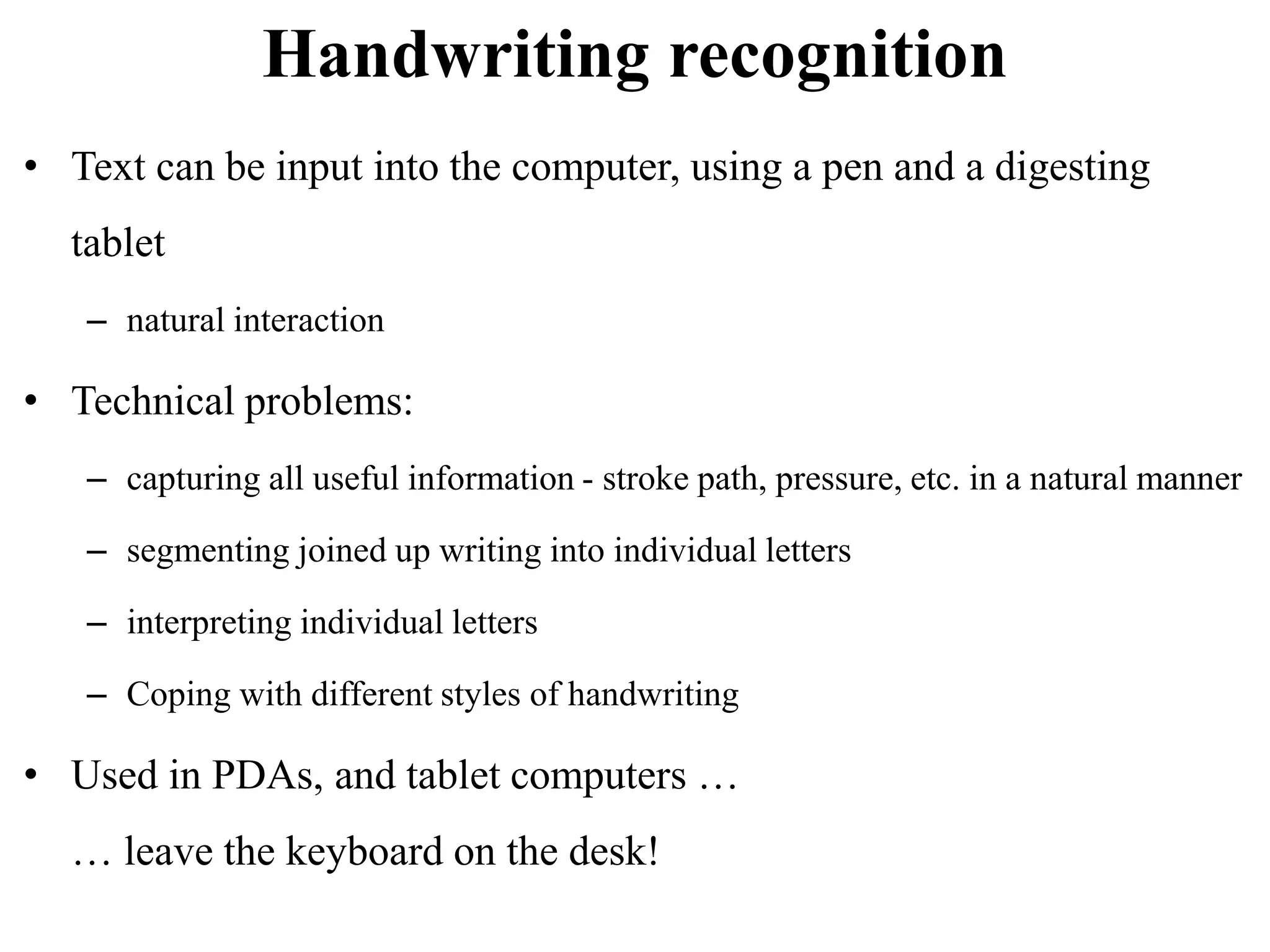 Handwriting recognition
• Text can be input into the computer, using a pen and a digesting
tablet
– natural interaction
• Technical problems:
– capturing all useful information - stroke path, pressure, etc. in a natural manner
– segmenting joined up writing into individual letters
– interpreting individual letters
– Coping with different styles of handwriting
• Used in PDAs, and tablet computers …
… leave the keyboard on the desk!
 