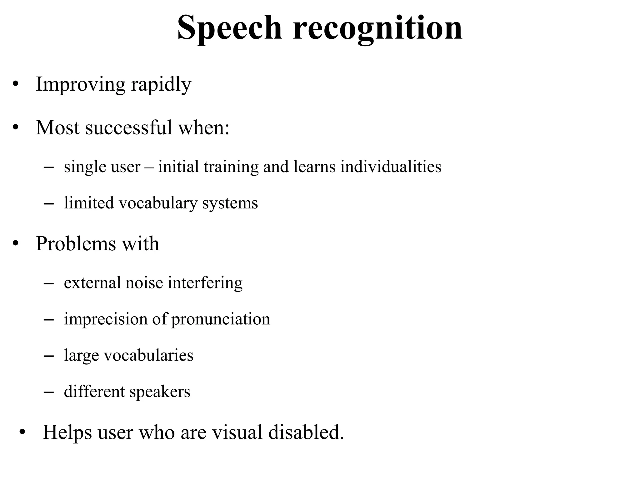 Speech recognition
• Improving rapidly
• Most successful when:
– single user – initial training and learns individualities
– limited vocabulary systems
• Problems with
– external noise interfering
– imprecision of pronunciation
– large vocabularies
– different speakers
• Helps user who are visual disabled.
 