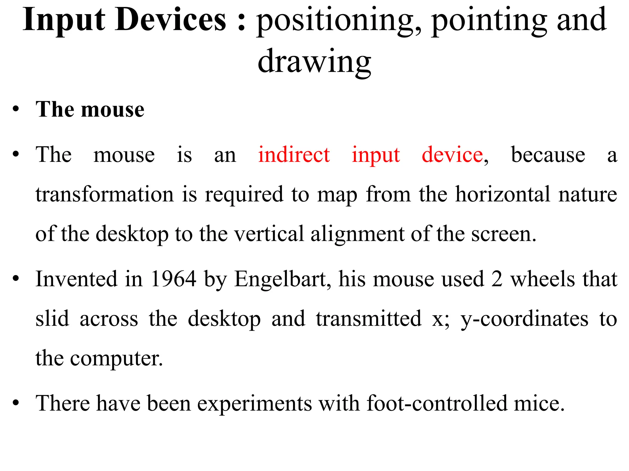 Input Devices : positioning, pointing and
drawing
• The mouse
• The mouse is an indirect input device, because a
transformation is required to map from the horizontal nature
of the desktop to the vertical alignment of the screen.
• Invented in 1964 by Engelbart, his mouse used 2 wheels that
slid across the desktop and transmitted x; y-coordinates to
the computer.
• There have been experiments with foot-controlled mice.
 
