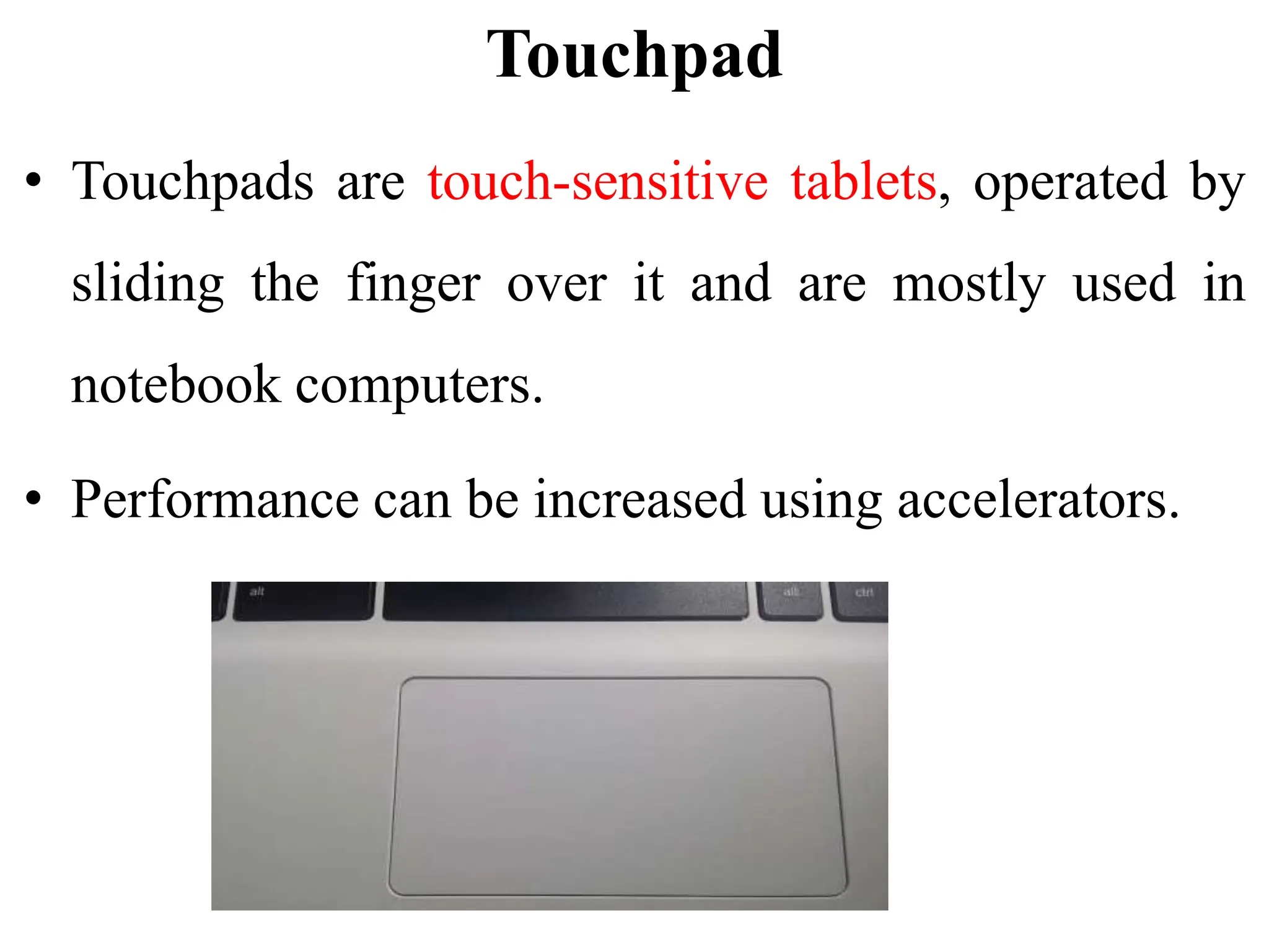 Touchpad
• Touchpads are touch-sensitive tablets, operated by
sliding the finger over it and are mostly used in
notebook computers.
• Performance can be increased using accelerators.
 
