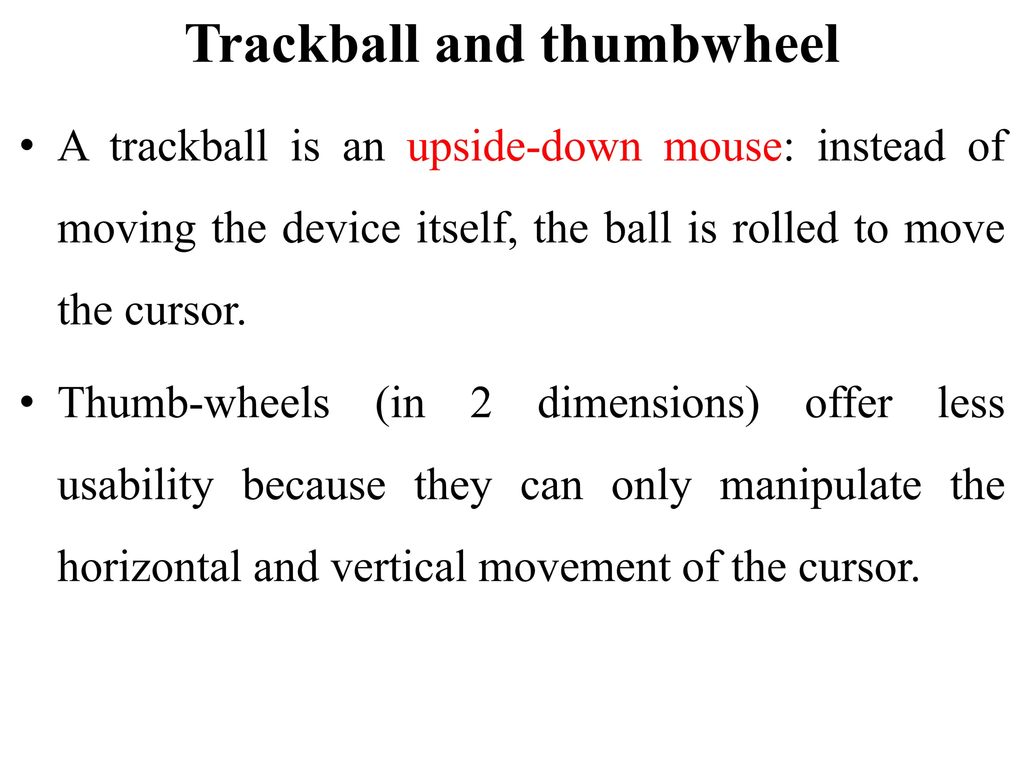 Trackball and thumbwheel
• A trackball is an upside-down mouse: instead of
moving the device itself, the ball is rolled to move
the cursor.
• Thumb-wheels (in 2 dimensions) offer less
usability because they can only manipulate the
horizontal and vertical movement of the cursor.
 