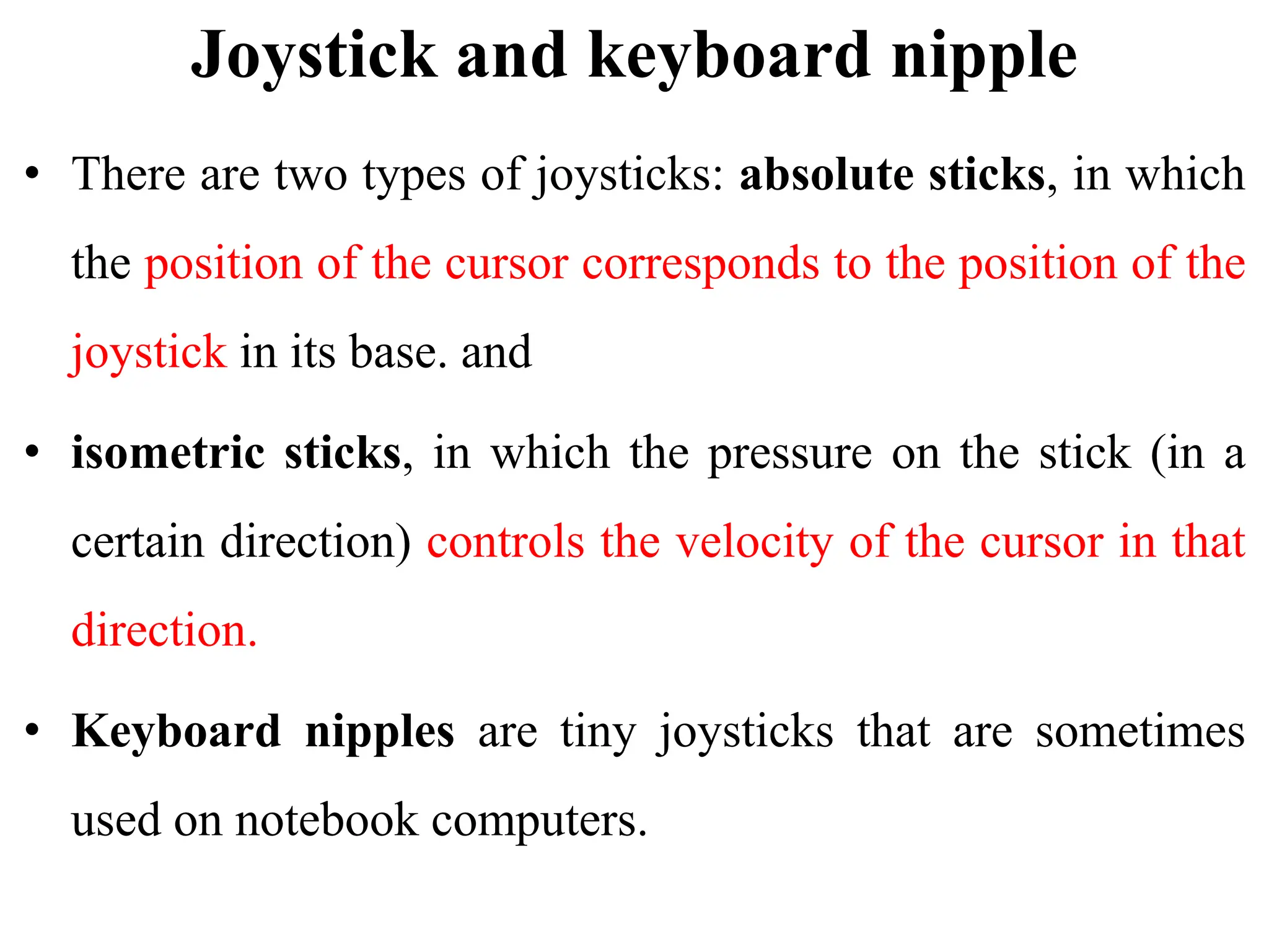 Joystick and keyboard nipple
• There are two types of joysticks: absolute sticks, in which
the position of the cursor corresponds to the position of the
joystick in its base. and
• isometric sticks, in which the pressure on the stick (in a
certain direction) controls the velocity of the cursor in that
direction.
• Keyboard nipples are tiny joysticks that are sometimes
used on notebook computers.
 