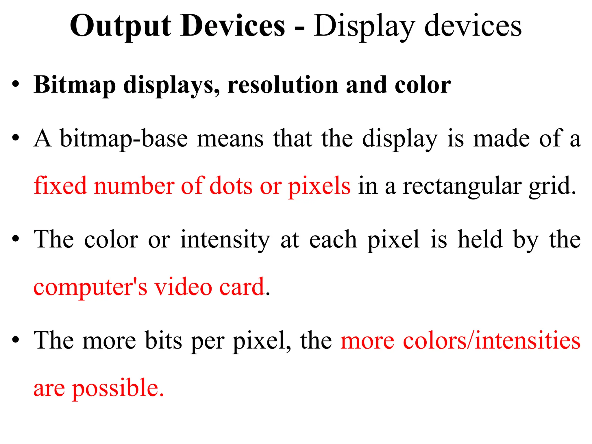 Output Devices - Display devices
• Bitmap displays, resolution and color
• A bitmap-base means that the display is made of a
fixed number of dots or pixels in a rectangular grid.
• The color or intensity at each pixel is held by the
computer's video card.
• The more bits per pixel, the more colors/intensities
are possible.
 