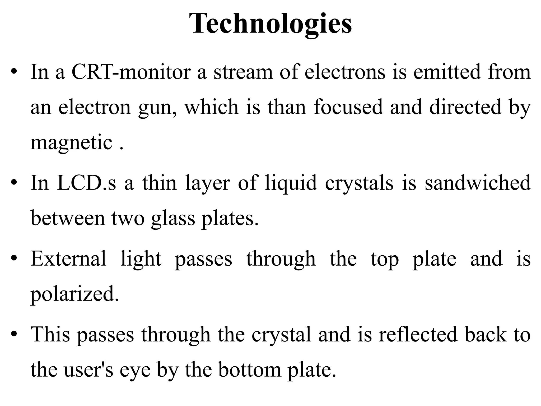 Technologies
• In a CRT-monitor a stream of electrons is emitted from
an electron gun, which is than focused and directed by
magnetic .
• In LCD.s a thin layer of liquid crystals is sandwiched
between two glass plates.
• External light passes through the top plate and is
polarized.
• This passes through the crystal and is reflected back to
the user's eye by the bottom plate.
 