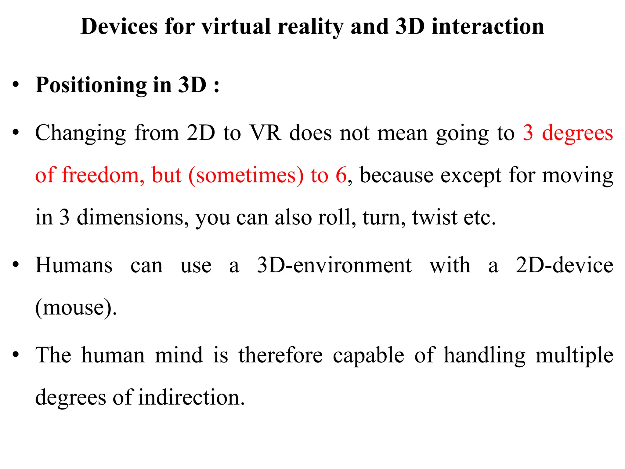 Devices for virtual reality and 3D interaction
• Positioning in 3D :
• Changing from 2D to VR does not mean going to 3 degrees
of freedom, but (sometimes) to 6, because except for moving
in 3 dimensions, you can also roll, turn, twist etc.
• Humans can use a 3D-environment with a 2D-device
(mouse).
• The human mind is therefore capable of handling multiple
degrees of indirection.
 