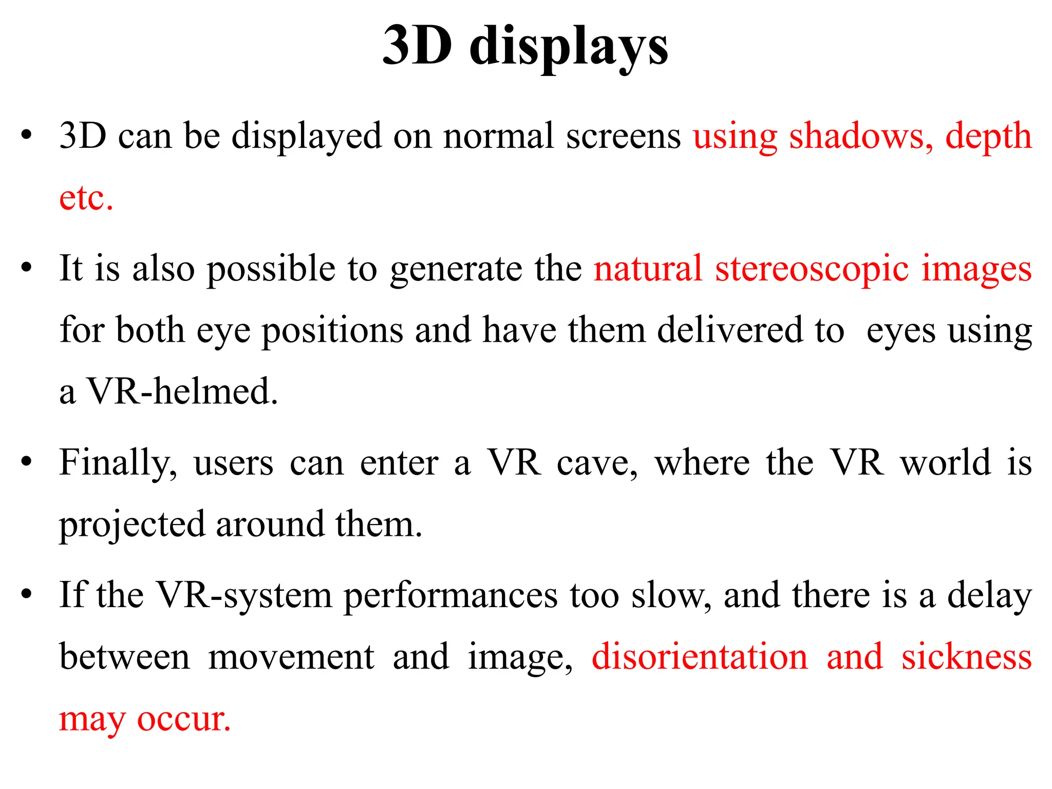 3D displays
• 3D can be displayed on normal screens using shadows, depth
etc.
• It is also possible to generate the natural stereoscopic images
for both eye positions and have them delivered to eyes using
a VR-helmed.
• Finally, users can enter a VR cave, where the VR world is
projected around them.
• If the VR-system performances too slow, and there is a delay
between movement and image, disorientation and sickness
may occur.
 
